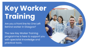 Key Worker Training. Are you a front line No One Left Behind worker in Glasgow? The new Key Worker Training programme is here to support you with specialist knowledge and practical tools.